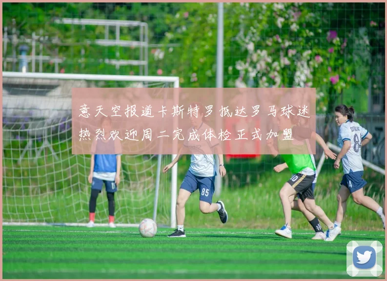 意天空报道卡斯特罗抵达罗马球迷热烈欢迎周二完成体检正式加盟