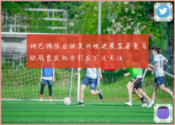 姆巴佩伤后恢复训练进展显著皇马欧冠首发机会引发广泛关注
