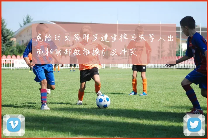 危险时刻蒂耶罗遭重摔马农等人出面相助却被推搡引发冲突