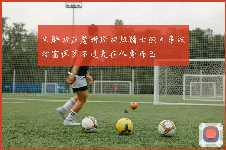 文胖回应詹姆斯回归骑士热火争议称富保罗不过是在作秀而已