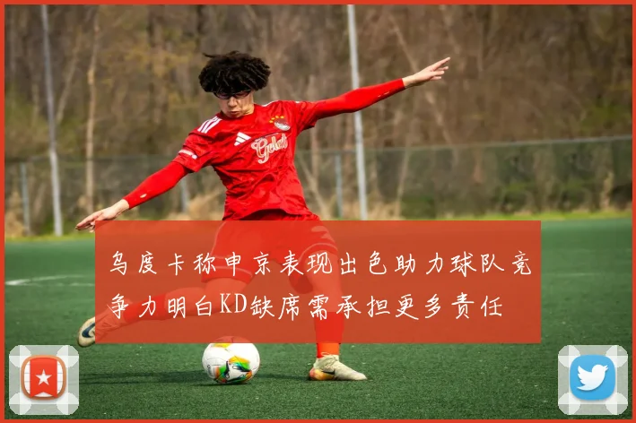 乌度卡称申京表现出色助力球队竞争力明白KD缺席需承担更多责任