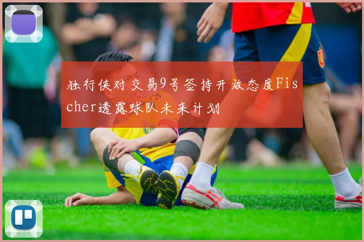 独行侠对交易9号签持开放态度Fischer透露球队未来计划