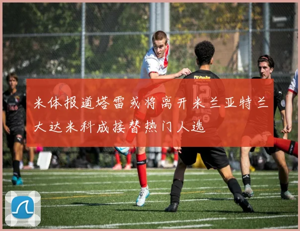 米体报道塔雷或将离开米兰亚特兰大达米科成接替热门人选