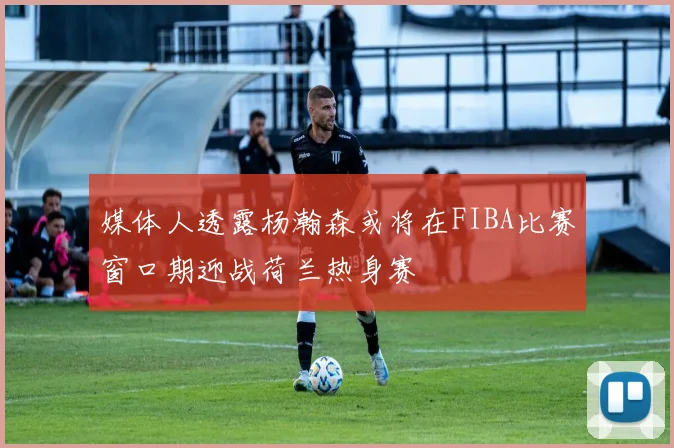 媒体人透露杨瀚森或将在FIBA比赛窗口期迎战荷兰热身赛