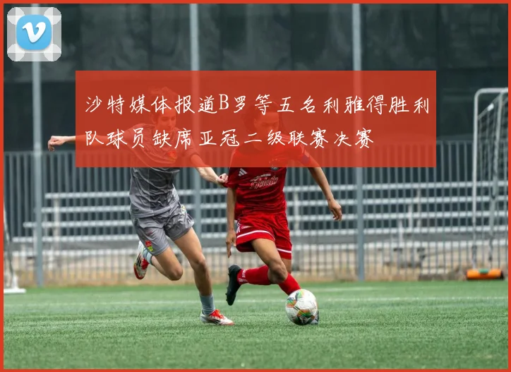 沙特媒体报道B罗等五名利雅得胜利队球员缺席亚冠二级联赛决赛