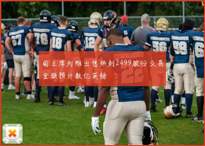 前主席列维出售热刺2499股份交易金额预计数亿英镑