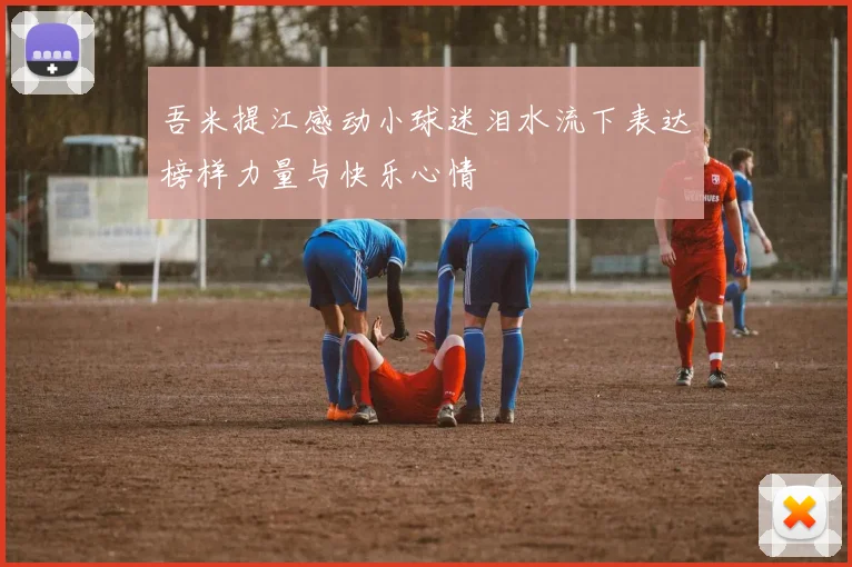 吾米提江感动小球迷泪水流下表达榜样力量与快乐心情