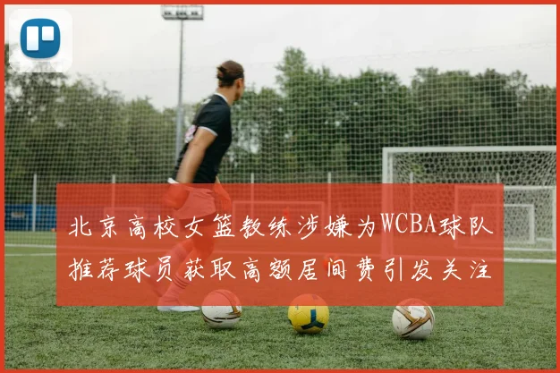 北京高校女篮教练涉嫌为WCBA球队推荐球员获取高额居间费引发关注