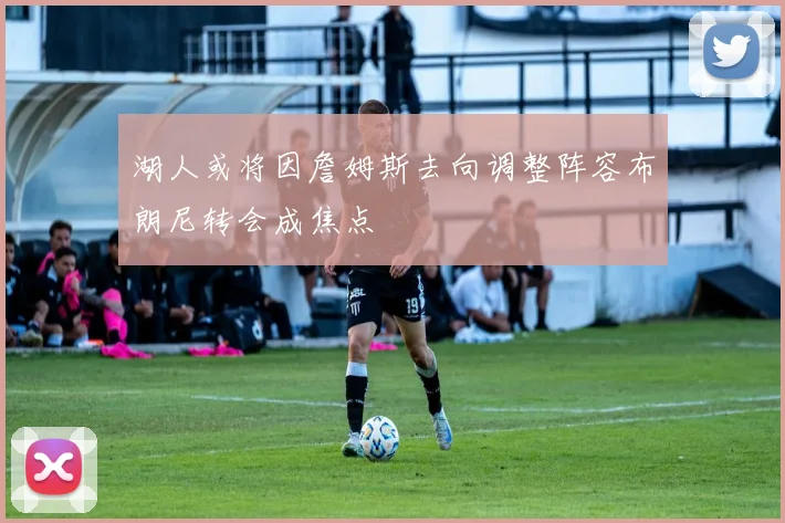 湖人或将因詹姆斯去向调整阵容布朗尼转会成焦点