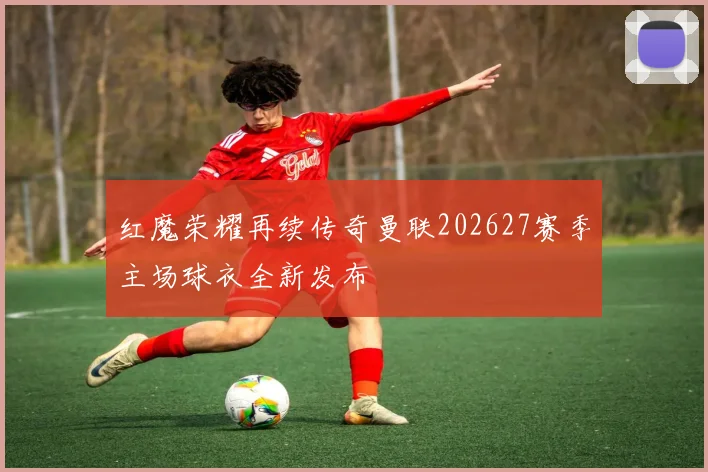 红魔荣耀再续传奇曼联202627赛季主场球衣全新发布