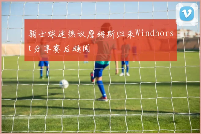 骑士球迷热议詹姆斯归来Windhorst分享赛后趣闻