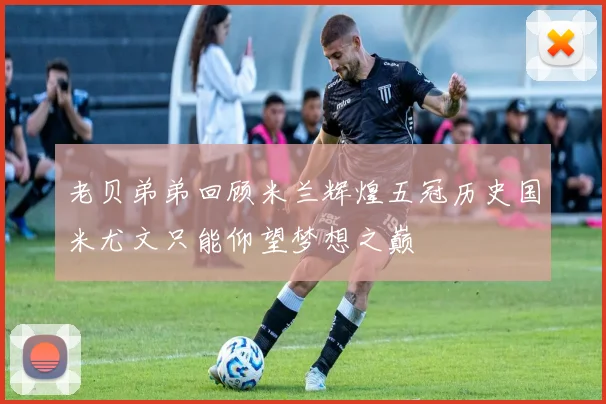 老贝弟弟回顾米兰辉煌五冠历史国米尤文只能仰望梦想之巅
