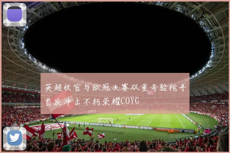 英超收官与欧冠决赛双重考验枪手首发冲击不朽荣耀COYG