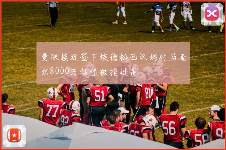 曼联接近签下埃德松西汉姆对马奎尔8000万估值被指过高