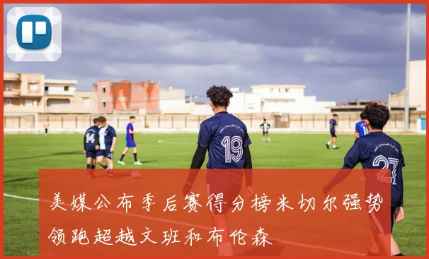 美媒公布季后赛得分榜米切尔强势领跑超越文班和布伦森