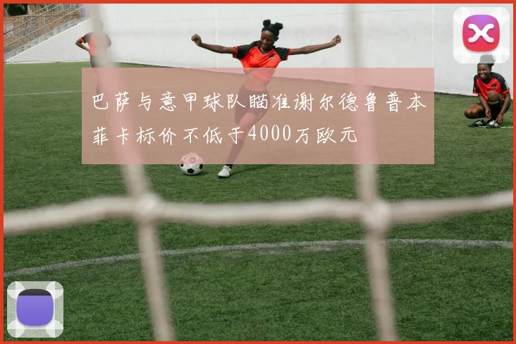 巴萨与意甲球队瞄准谢尔德鲁普本菲卡标价不低于4000万欧元