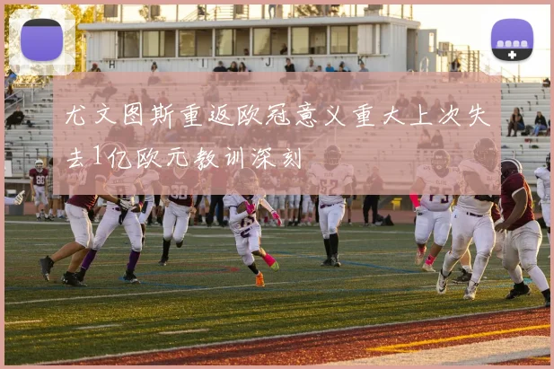 尤文图斯重返欧冠意义重大上次失去1亿欧元教训深刻
