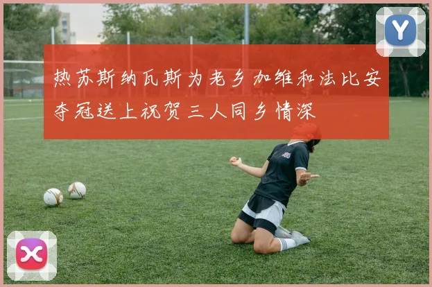 热苏斯纳瓦斯为老乡加维和法比安夺冠送上祝贺三人同乡情深